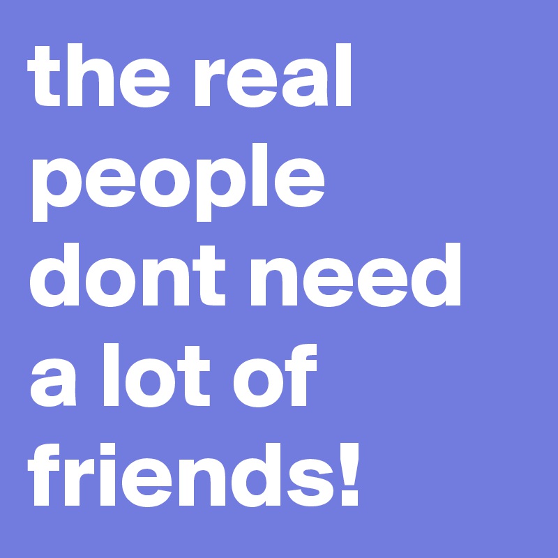 the real people dont need a lot of friends! 