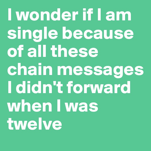 I wonder if I am single because of all these chain messages I didn't forward when I was twelve