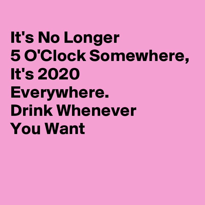 
It's No Longer 
5 O'Clock Somewhere,
It's 2020 
Everywhere.
Drink Whenever
You Want

