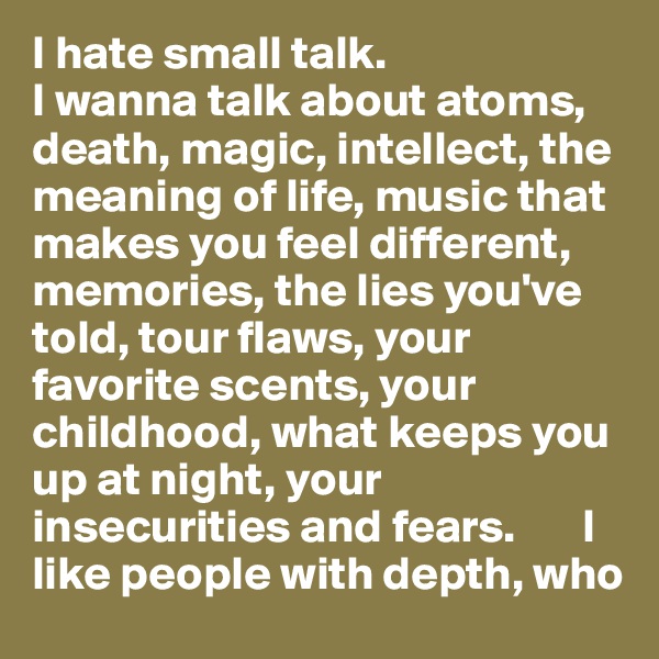 I hate small talk.
I wanna talk about atoms, death, magic, intellect, the meaning of life, music that makes you feel different, memories, the lies you've told, tour flaws, your favorite scents, your childhood, what keeps you up at night, your insecurities and fears.       I like people with depth, who 