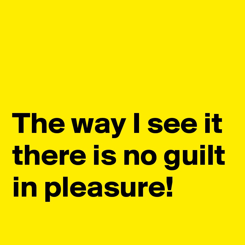 


The way I see it there is no guilt in pleasure!