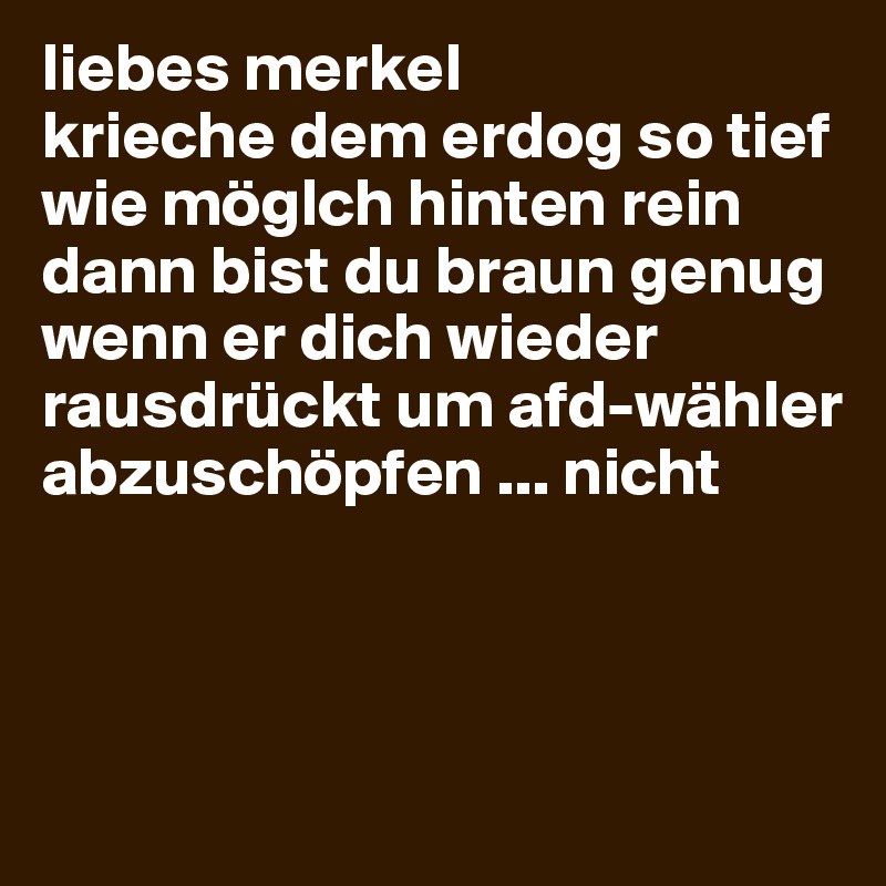 liebes merkel 
krieche dem erdog so tief wie möglch hinten rein
dann bist du braun genug wenn er dich wieder rausdrückt um afd-wähler abzuschöpfen ... nicht



