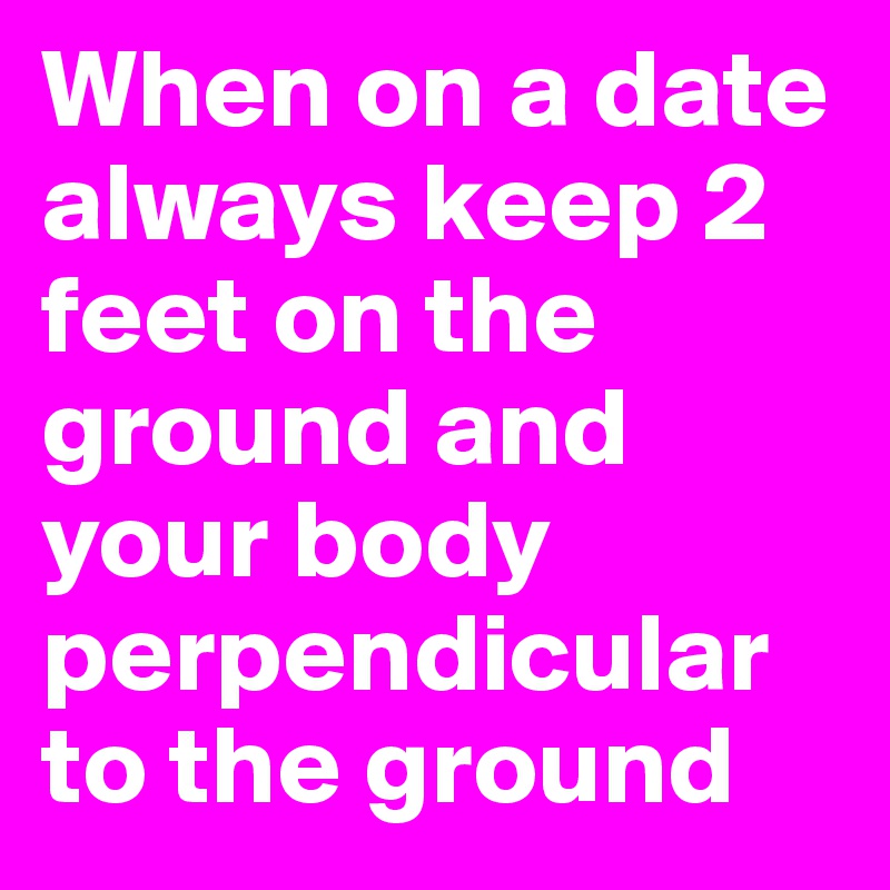 When on a date always keep 2 feet on the ground and your body perpendicular to the ground 