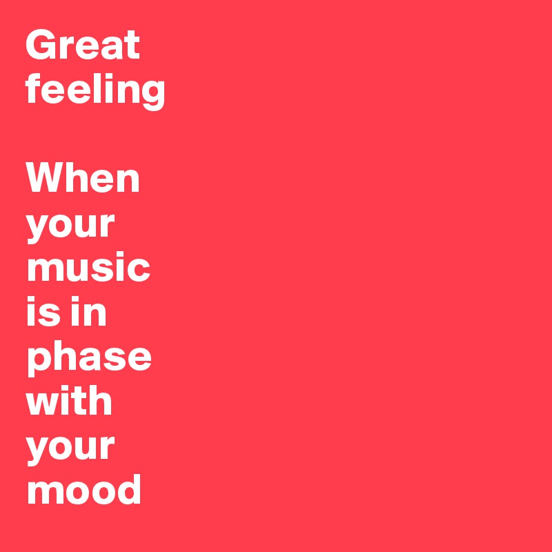 Great 
feeling 

When 
your 
music 
is in 
phase 
with 
your 
mood