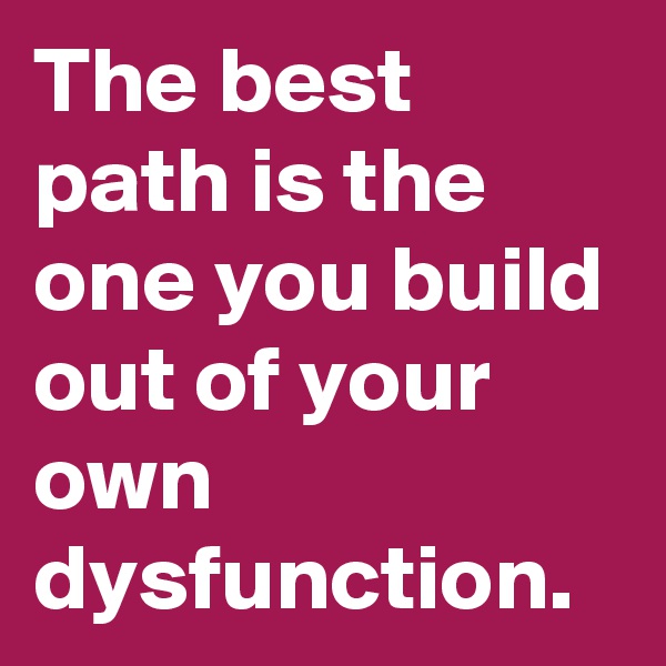 The best path is the one you build out of your own dysfunction.