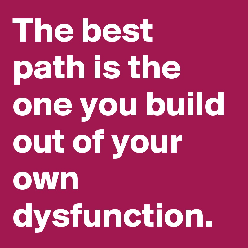 The best path is the one you build out of your own dysfunction.