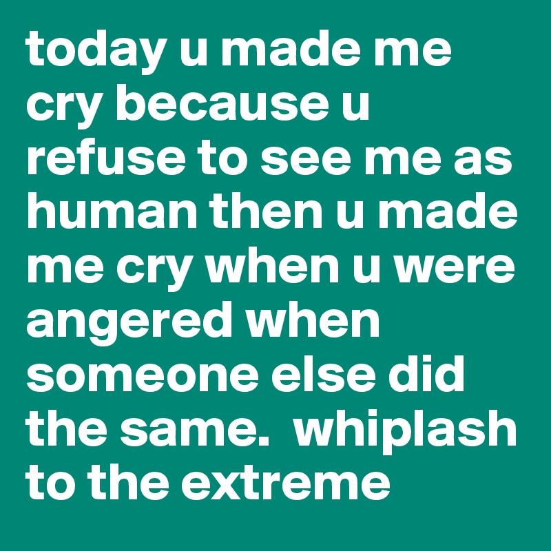 today u made me cry because u refuse to see me as human then u made me cry when u were angered when someone else did the same.  whiplash to the extreme