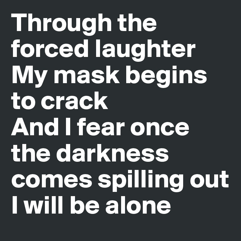 Through the forced laughter 
My mask begins to crack 
And I fear once the darkness comes spilling out
I will be alone