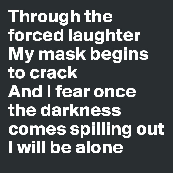 Through the forced laughter 
My mask begins to crack 
And I fear once the darkness comes spilling out
I will be alone