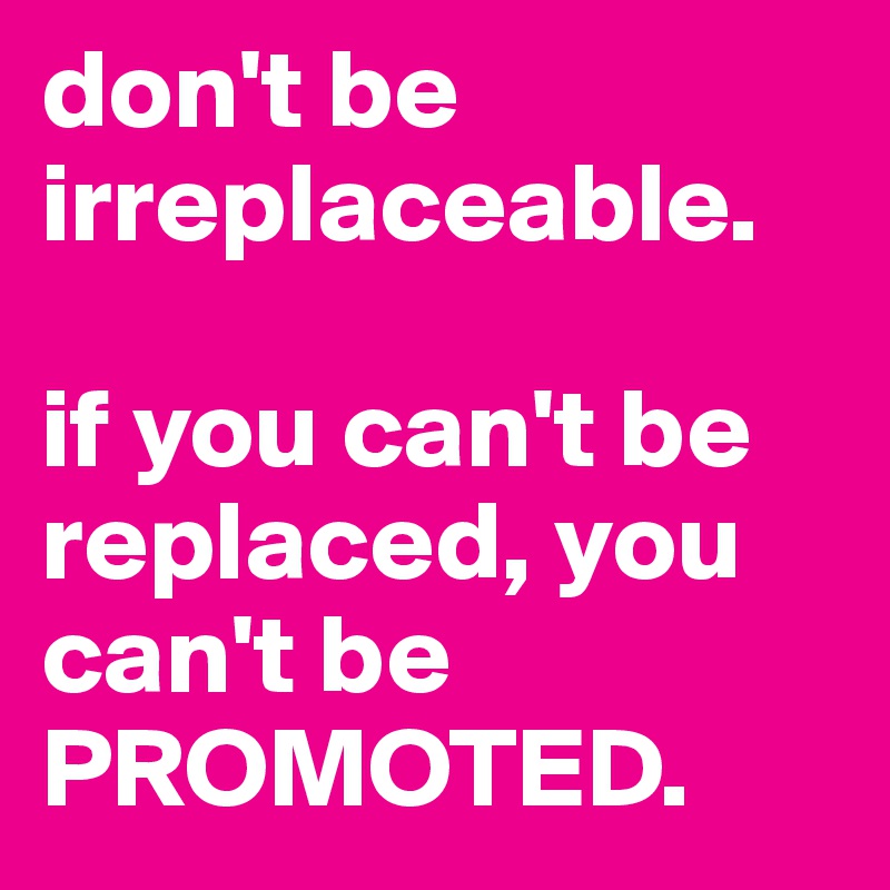don't be irreplaceable. 

if you can't be replaced, you can't be PROMOTED. 