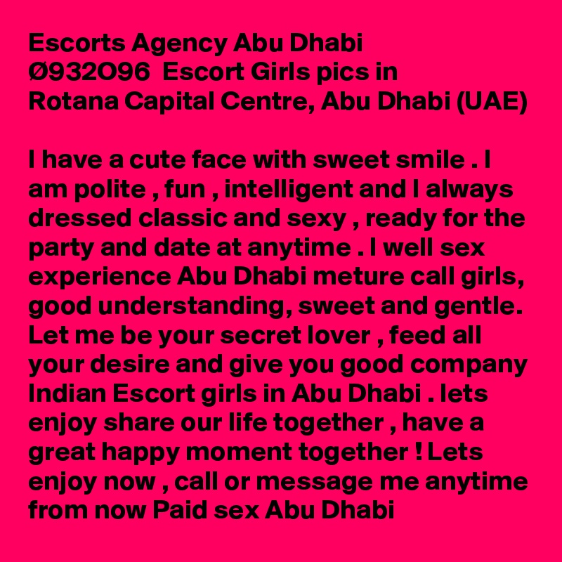 Escorts Agency Abu Dhabi  Ø???932O96  Escort Girls pics in Rotana Capital Centre, Abu Dhabi (UAE)

I have a cute face with sweet smile . I am polite , fun , intelligent and I always dressed classic and sexy , ready for the party and date at anytime . I well sex experience Abu Dhabi meture call girls, good understanding, sweet and gentle. Let me be your secret lover , feed all your desire and give you good company Indian Escort girls in Abu Dhabi . lets enjoy share our life together , have a great happy moment together ! Lets enjoy now , call or message me anytime from now Paid sex Abu Dhabi
