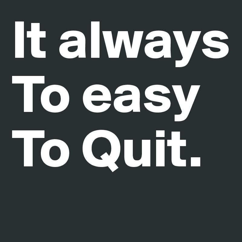 It always
To easy
To Quit.