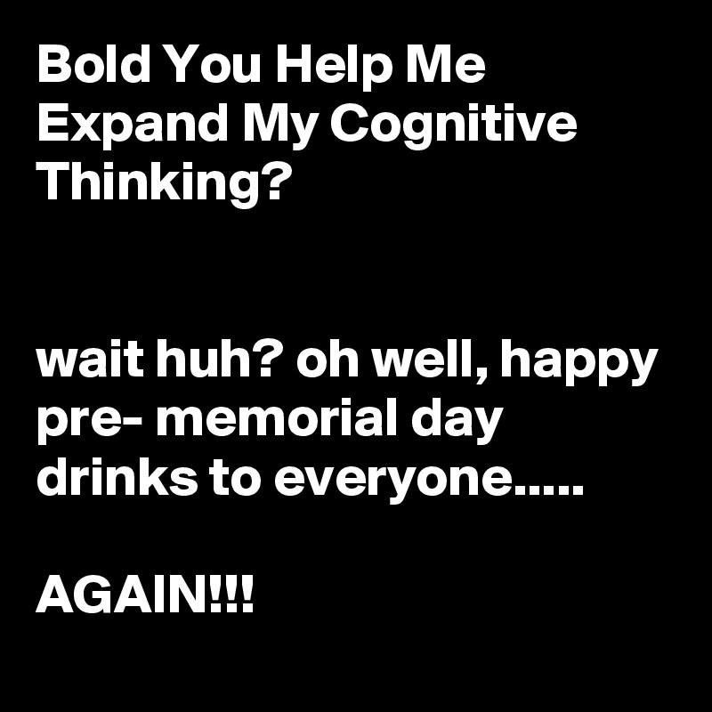 Bold You Help Me Expand My Cognitive Thinking?


wait huh? oh well, happy pre- memorial day drinks to everyone.....

AGAIN!!!