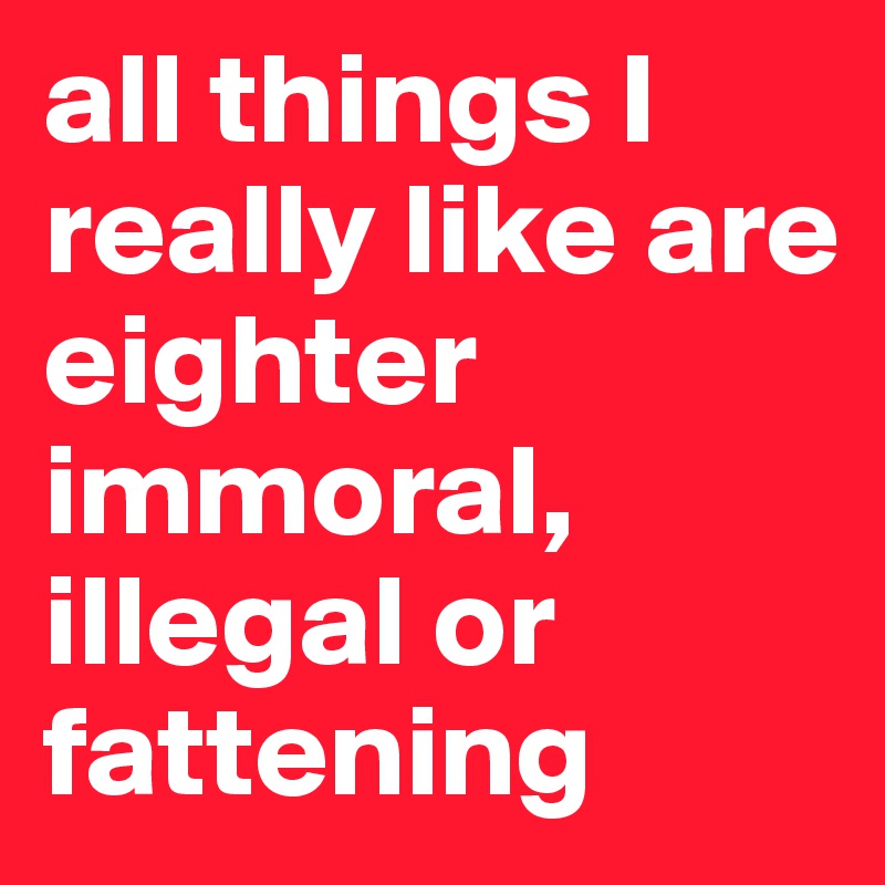 all things I really like are eighter immoral, illegal or fattening