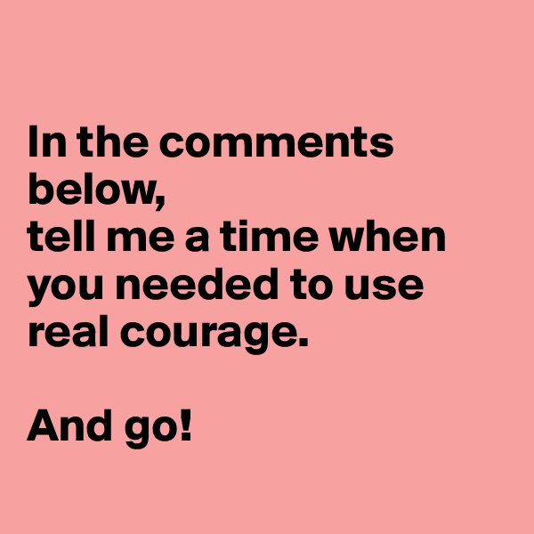 

In the comments below, 
tell me a time when you needed to use real courage.

And go! 
