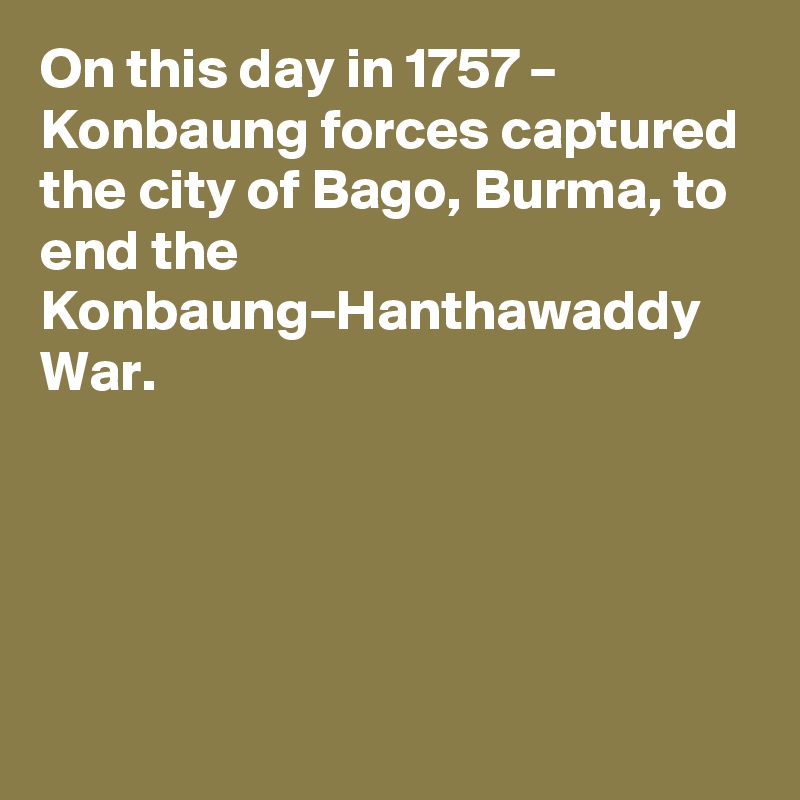 On this day in 1757 – Konbaung forces captured the city of Bago, Burma, to end the Konbaung–Hanthawaddy War.