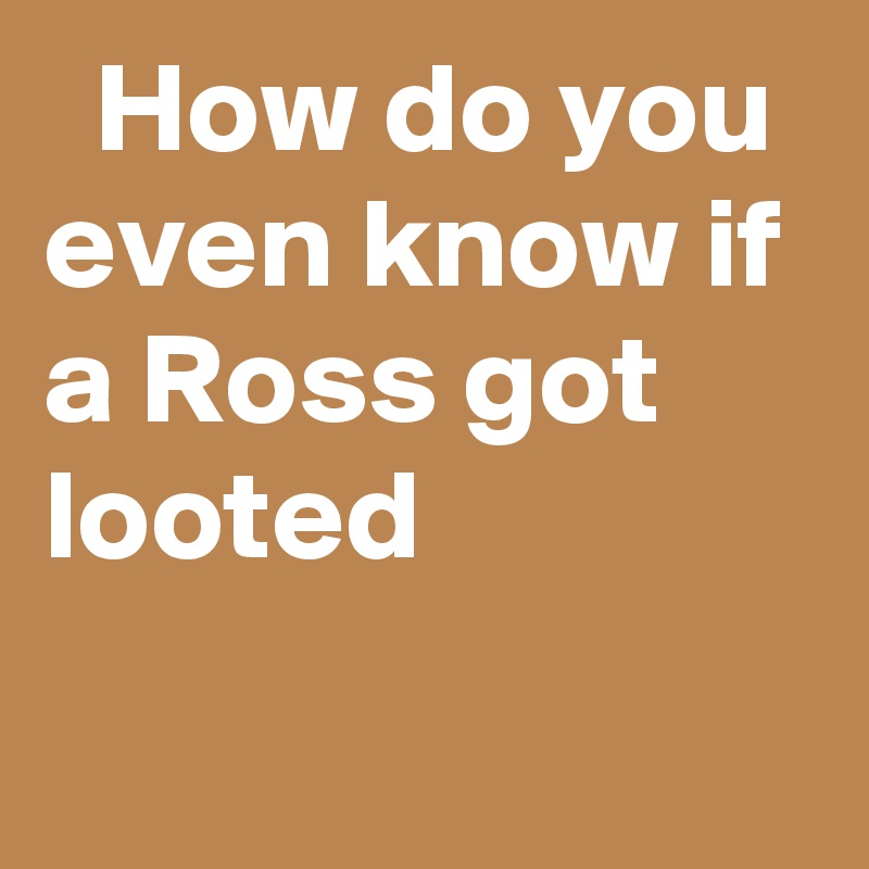   How do you even know if a Ross got looted
