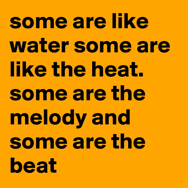 some are like water some are like the heat. some are the melody and some are the beat