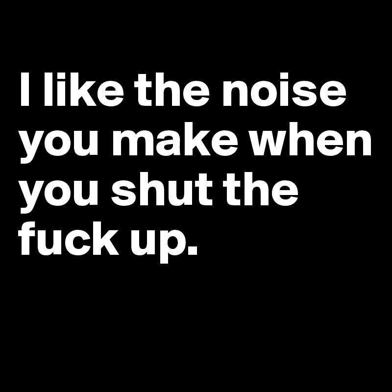 
I like the noise you make when you shut the fuck up.

