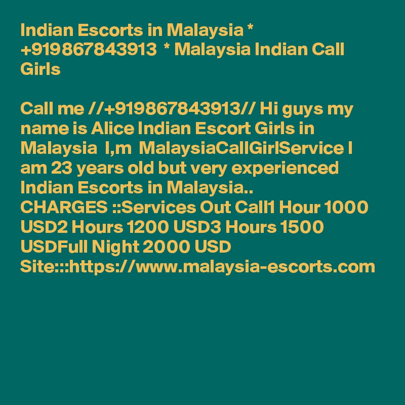 Indian Escorts in Malaysia * +919867843913  * Malaysia Indian Call Girls

Call me //+919867843913// Hi guys my name is Alice Indian Escort Girls in Malaysia  I,m  MalaysiaCallGirlService I am 23 years old but very experienced Indian Escorts in Malaysia..
CHARGES ::Services Out Call1 Hour 1000 USD2 Hours 1200 USD3 Hours 1500 USDFull Night 2000 USD
Site:::https://www.malaysia-escorts.com 




