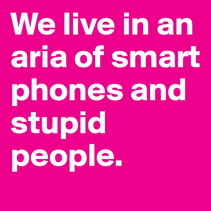 We live in an aria of smart phones and stupid people.