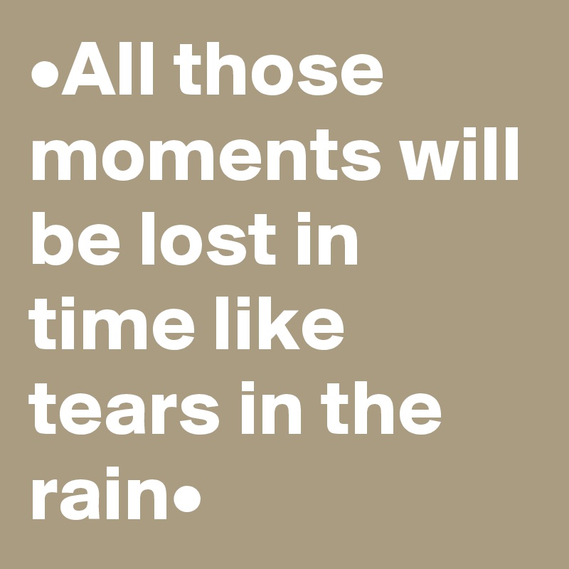 •All those moments will be lost in time like tears in the rain•