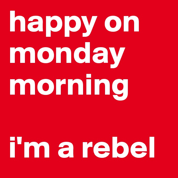 happy on monday morning

i'm a rebel