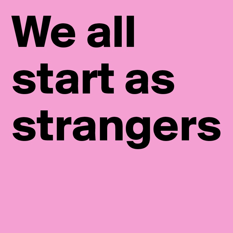 We all start as strangers
