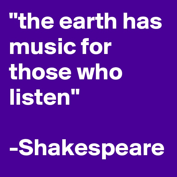 "the earth has music for those who listen"

-Shakespeare