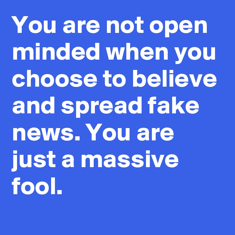 You are not open minded when you choose to believe and spread fake news. You are just a massive fool.