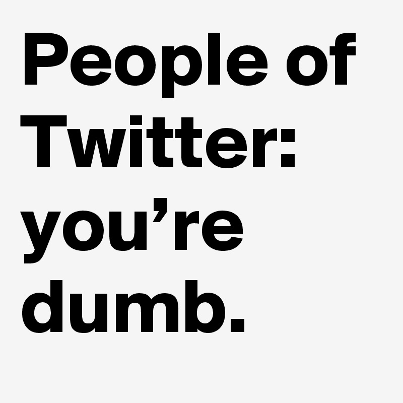 People of Twitter: you’re dumb.