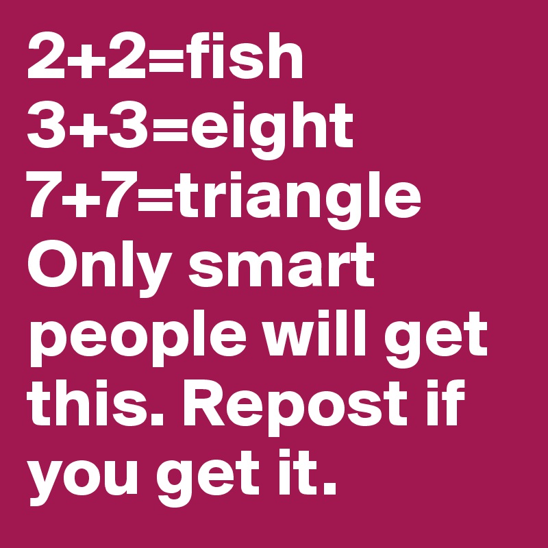 2+2=fish 3+3=eight 7+7=triangle 
Only smart people will get this. Repost if you get it.