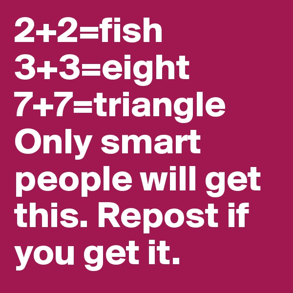 2+2=fish 3+3=eight 7+7=triangle 
Only smart people will get this. Repost if you get it.