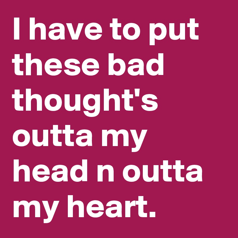 I have to put these bad thought's outta my head n outta my heart.