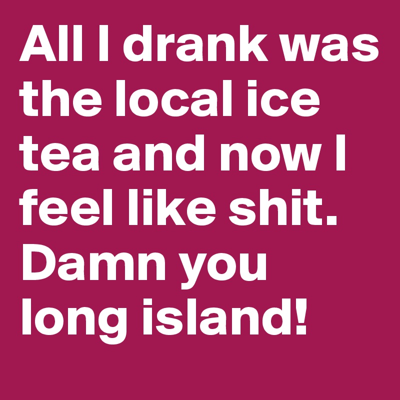 All I drank was the local ice tea and now I feel like shit. Damn you long island!