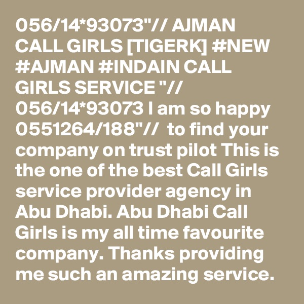 056/14*93073"// AJMAN CALL GIRLS [TIGERK] #NEW #AJMAN #INDAIN CALL GIRLS SERVICE "// 056/14*93073 I am so happy 0551264/188"//  to find your company on trust pilot This is the one of the best Call Girls service provider agency in Abu Dhabi. Abu Dhabi Call Girls is my all time favourite company. Thanks providing me such an amazing service.