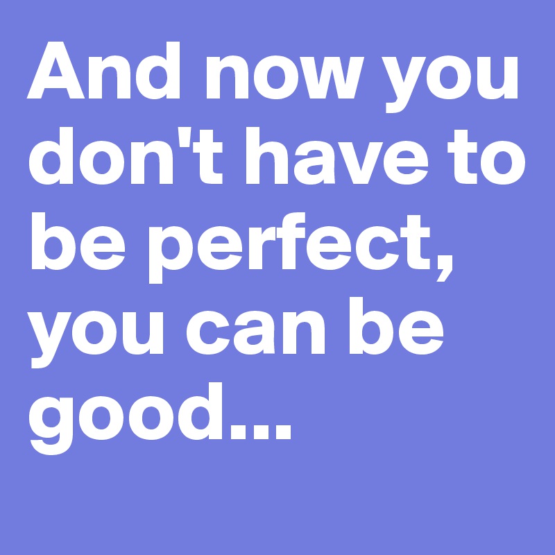 And now you don't have to be perfect,
you can be good...