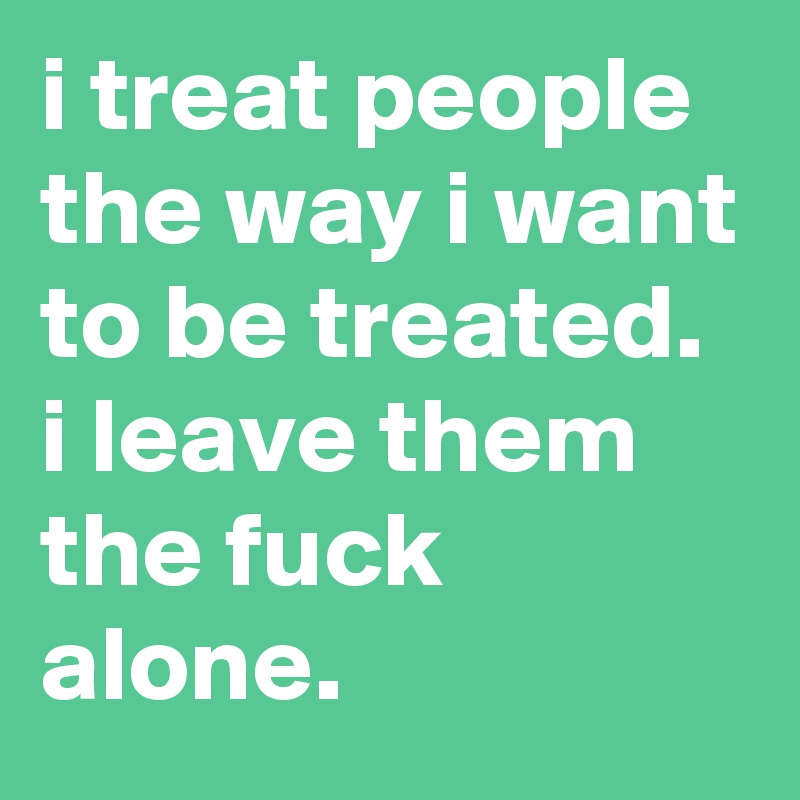 i treat people the way i want to be treated. 
i leave them the fuck alone.