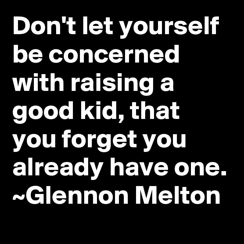 Don't let yourself be concerned with raising a good kid, that you forget you already have one.
~Glennon Melton