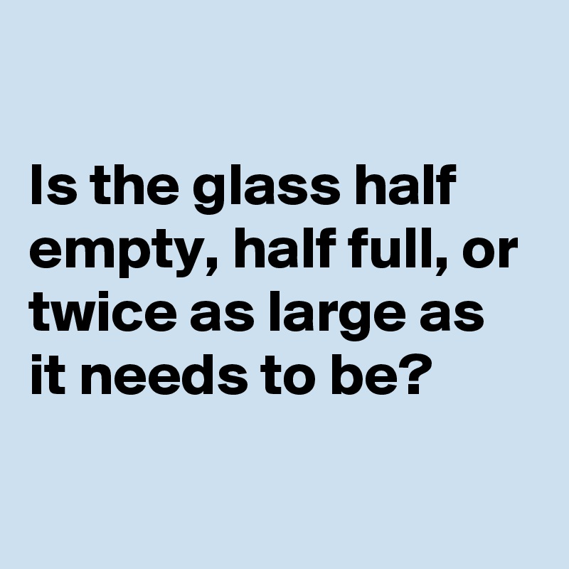 

Is the glass half empty, half full, or twice as large as it needs to be?

