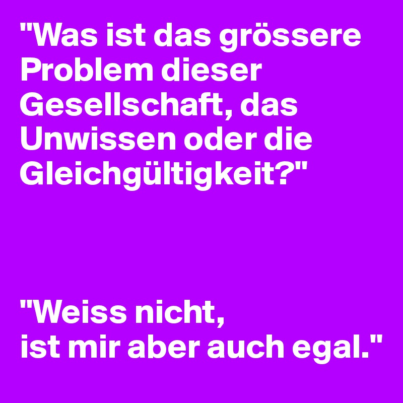 "Was ist das grössere Problem dieser Gesellschaft, das Unwissen oder die Gleichgültigkeit?" 



"Weiss nicht, 
ist mir aber auch egal."