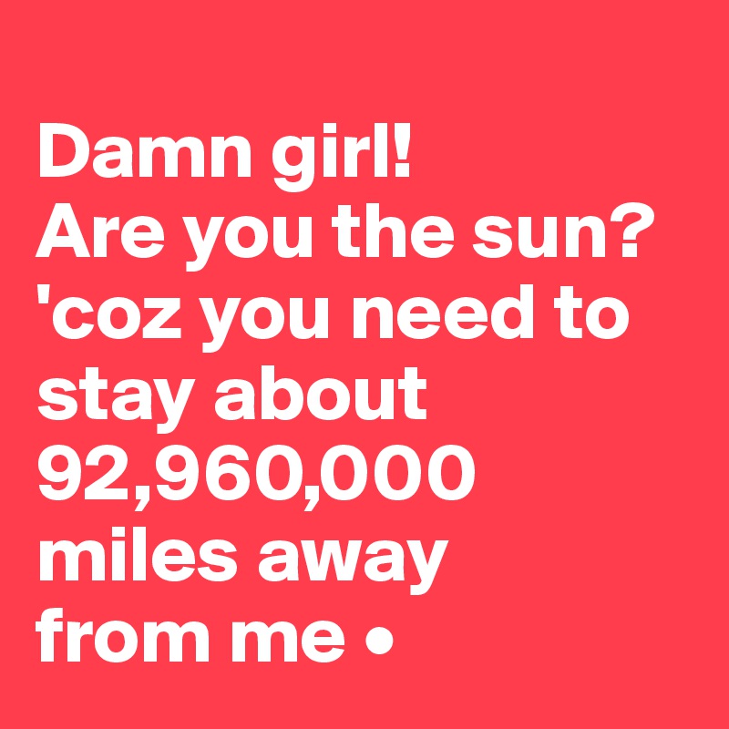 
Damn girl!
Are you the sun?
'coz you need to stay about 92,960,000 miles away
from me •