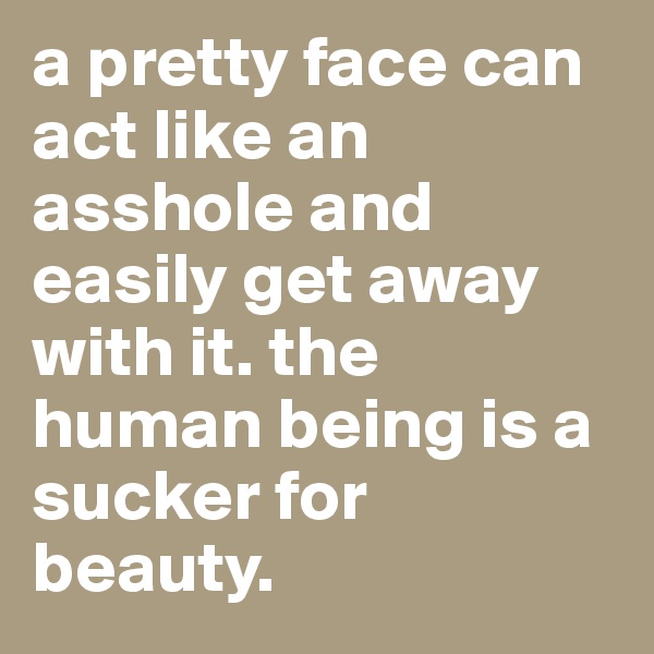 a pretty face can act like an asshole and easily get away with it. the human being is a sucker for beauty.