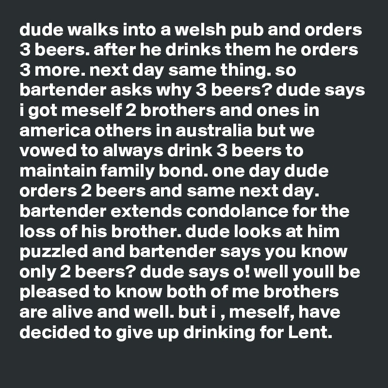 dude walks into a welsh pub and orders 3 beers. after he drinks them he orders 3 more. next day same thing. so bartender asks why 3 beers? dude says i got meself 2 brothers and ones in america others in australia but we vowed to always drink 3 beers to maintain family bond. one day dude orders 2 beers and same next day. bartender extends condolance for the loss of his brother. dude looks at him puzzled and bartender says you know only 2 beers? dude says o! well youll be pleased to know both of me brothers are alive and well. but i , meself, have decided to give up drinking for Lent.