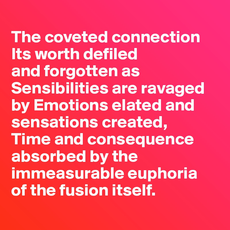 
The coveted connection 
Its worth defiled 
and forgotten as Sensibilities are ravaged by Emotions elated and sensations created, 
Time and consequence absorbed by the immeasurable euphoria 
of the fusion itself.
