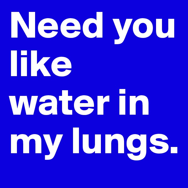 Need you like water in my lungs.
