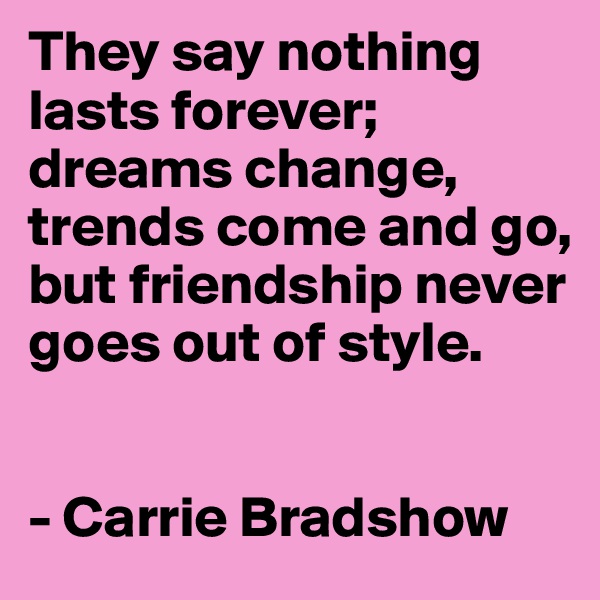 They say nothing lasts forever; dreams change, trends come and go, but friendship never goes out of style.


- Carrie Bradshow