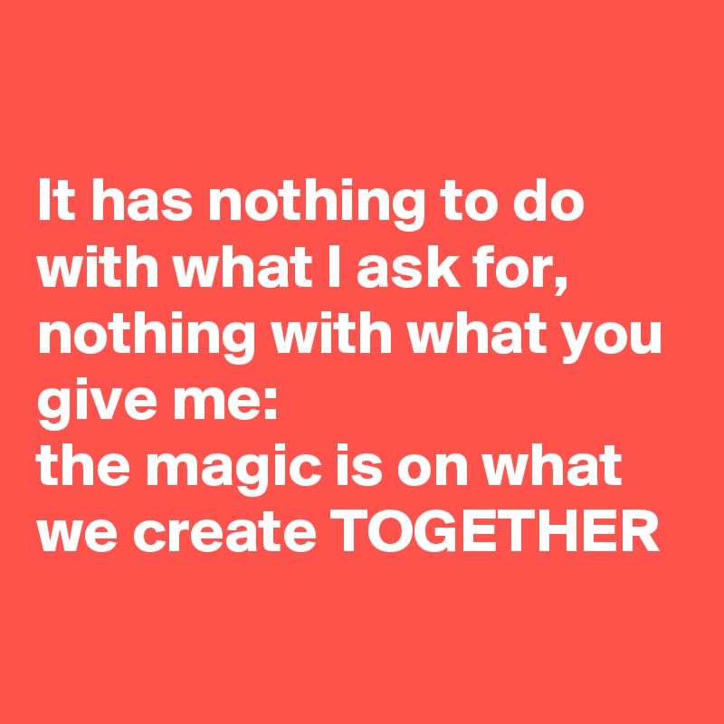 

It has nothing to do with what I ask for, nothing with what you give me: 
the magic is on what we create TOGETHER
