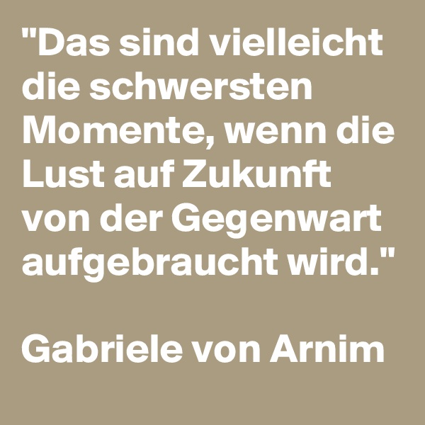 "Das sind vielleicht die schwersten Momente, wenn die Lust auf Zukunft von der Gegenwart aufgebraucht wird."

Gabriele von Arnim