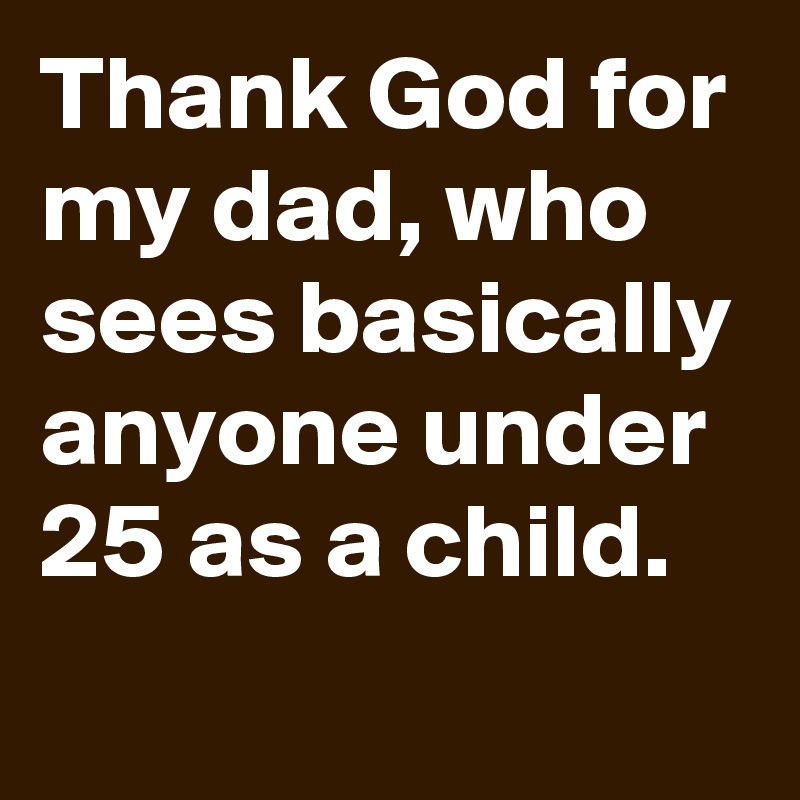 Thank God for my dad, who sees basically anyone under 25 as a child.
